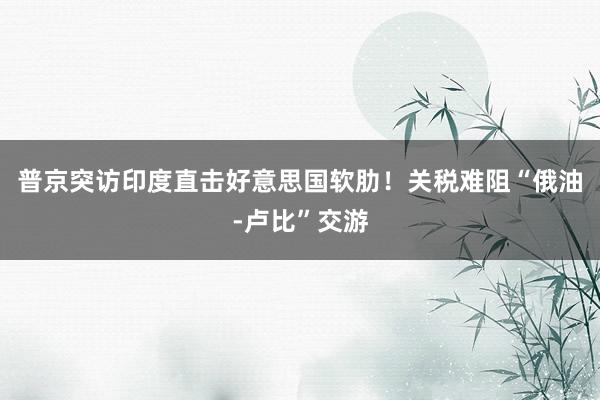普京突访印度直击好意思国软肋！关税难阻“俄油-卢比”交游